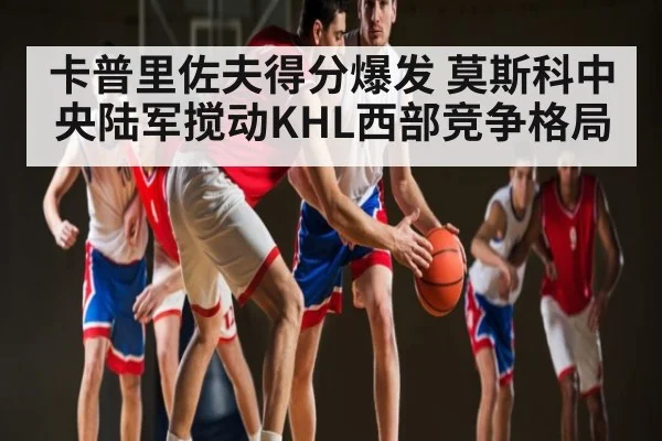 卡普里佐夫得分爆发 莫斯科中央陆军搅动KHL西部竞争格局
