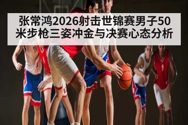 张常鸿2026射击世锦赛男子50米步枪三姿冲金与决赛心态分析