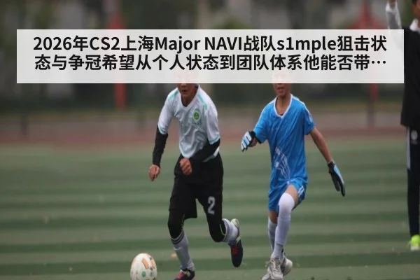 2026年CS2上海Major NAVI战队s1mple狙击状态与争冠希望从个人状态到团队体系他能否带队夺冠全面分析
